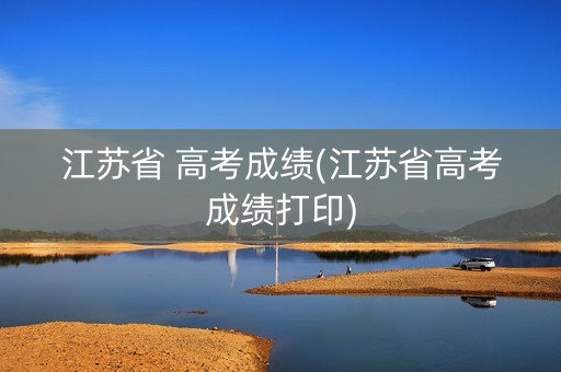 江苏省 高考成绩(江苏省高考成绩打印)