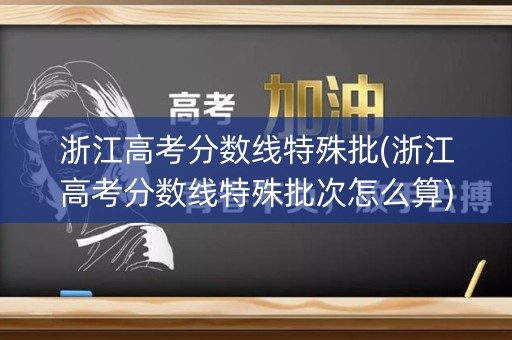 浙江高考分数线特殊批(浙江高考分数线特殊批次怎么算)