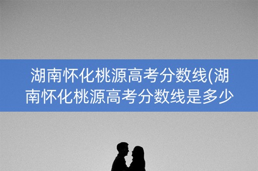湖南怀化桃源高考分数线(湖南怀化桃源高考分数线是多少)