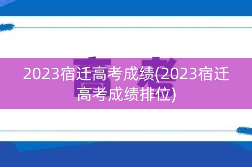 2023宿迁高考成绩(2023宿迁高考成绩排位)