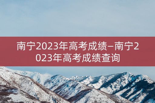 南宁2023年高考成绩—南宁2023年高考成绩查询