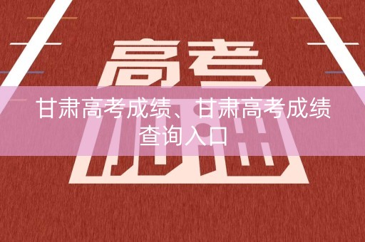 甘肃高考成绩、甘肃高考成绩查询入口