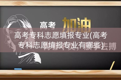 高考专科志愿填报专业(高考专科志愿填报专业有哪些)