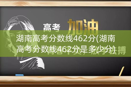 湖南高考分数线462分(湖南高考分数线462分是多少分)