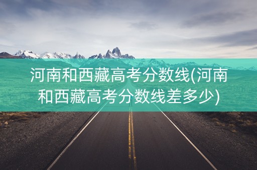 河南和西藏高考分数线(河南和西藏高考分数线差多少)