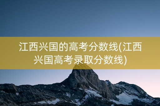 江西兴国的高考分数线(江西兴国高考录取分数线)