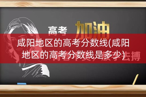 咸阳地区的高考分数线(咸阳地区的高考分数线是多少)