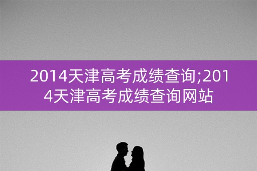 2014天津高考成绩查询;2014天津高考成绩查询网站