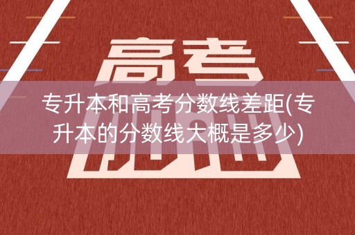 专升本和高考分数线差距(专升本的分数线大概是多少)