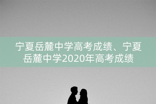 宁夏岳麓中学高考成绩、宁夏岳麓中学2020年高考成绩