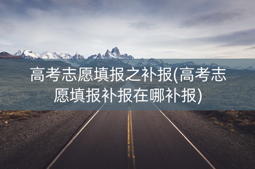 高考志愿填报之补报(高考志愿填报补报在哪补报)