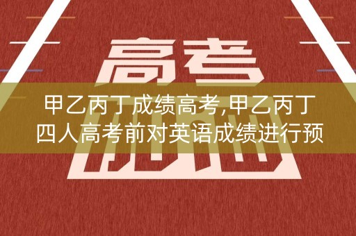 甲乙丙丁成绩高考,甲乙丙丁四人高考前对英语成绩进行预测