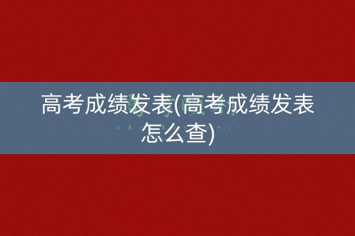高考成绩发表(高考成绩发表怎么查)