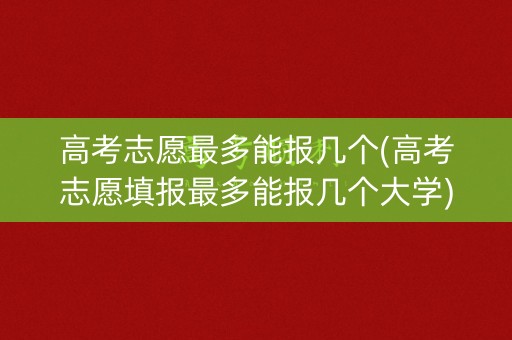 高考志愿最多能报几个(高考志愿填报最多能报几个大学)