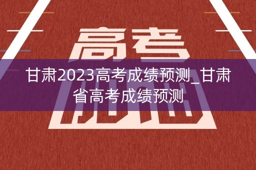 甘肃2023高考成绩预测_甘肃省高考成绩预测