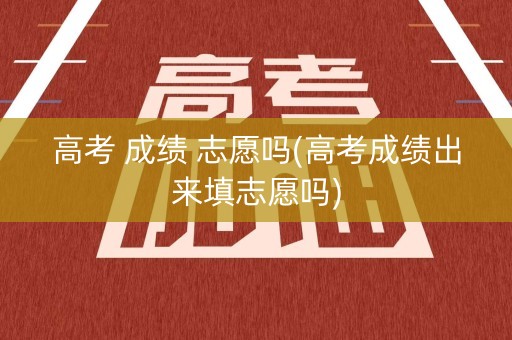 高考 成绩 志愿吗(高考成绩出来填志愿吗)