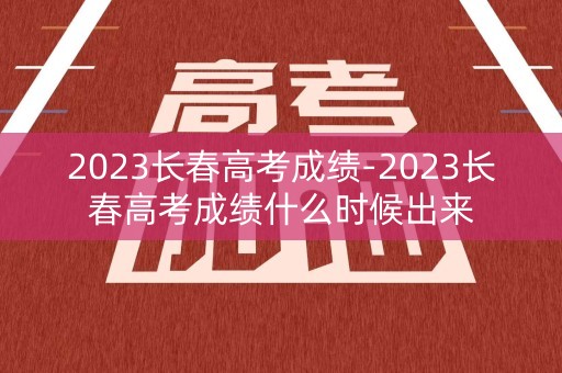 2023长春高考成绩-2023长春高考成绩什么时候出来
