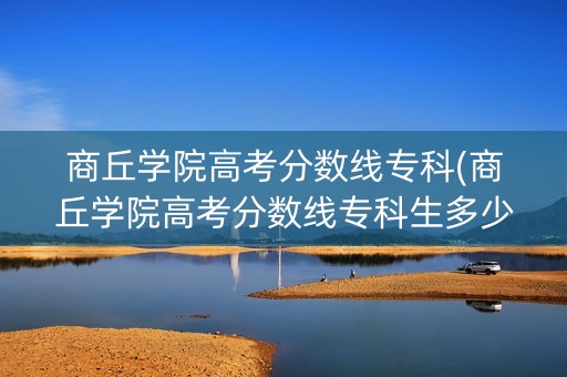 商丘学院高考分数线专科(商丘学院高考分数线专科生多少分)