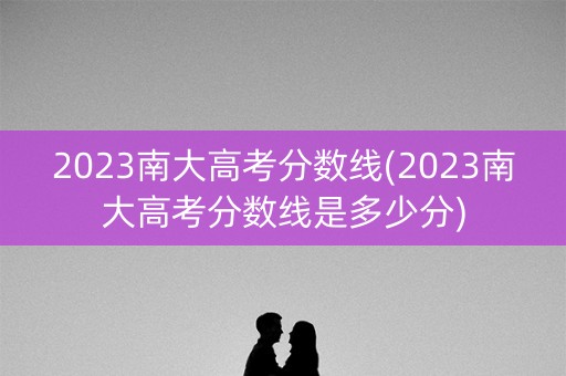 2023南大高考分数线(2023南大高考分数线是多少分)