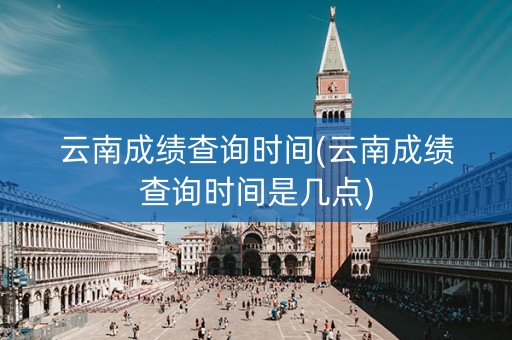 云南成绩查询时间(云南成绩查询时间是几点)
