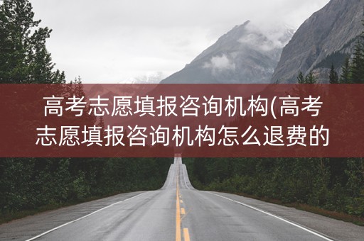 高考志愿填报咨询机构(高考志愿填报咨询机构怎么退费的)