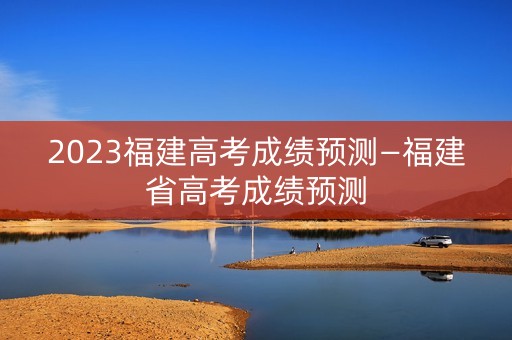 2023福建高考成绩预测—福建省高考成绩预测