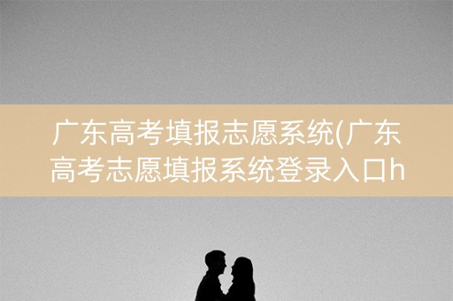 广东高考填报志愿系统(广东高考志愿填报系统登录入口http)