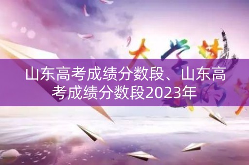 山东高考成绩分数段、山东高考成绩分数段2023年
