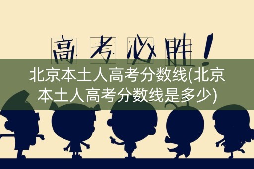 北京本土人高考分数线(北京本土人高考分数线是多少)
