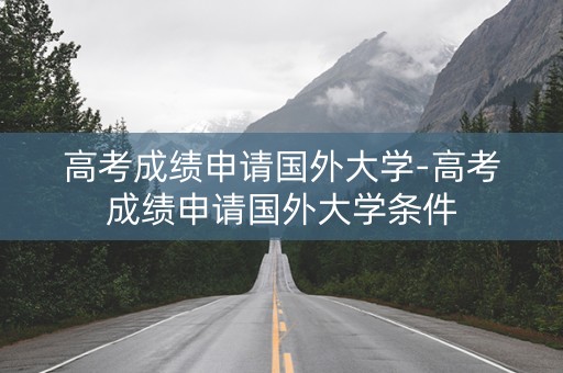 高考成绩申请国外大学-高考成绩申请国外大学条件