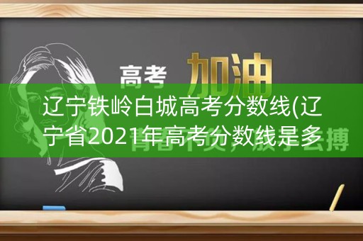 辽宁铁岭白城高考分数线(辽宁省2021年高考分数线是多少)