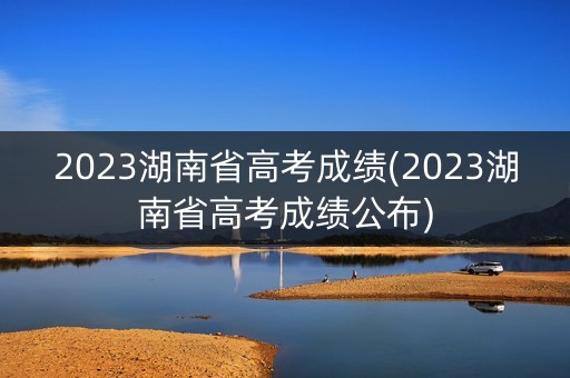 2023湖南省高考成绩(2023湖南省高考成绩公布)