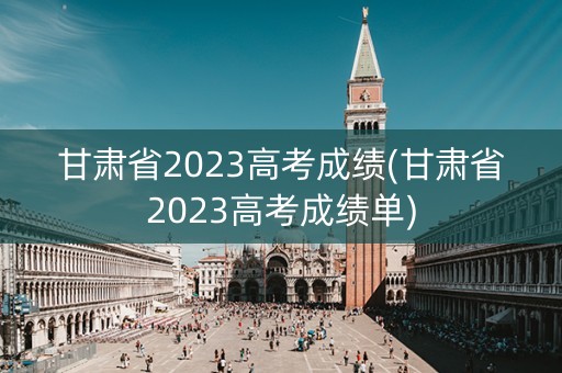 甘肃省2023高考成绩(甘肃省2023高考成绩单)