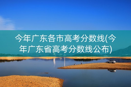 今年广东各市高考分数线(今年广东省高考分数线公布)