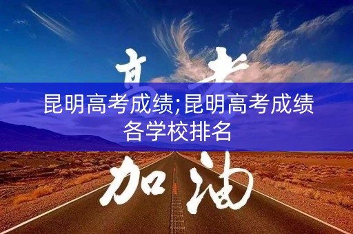 昆明高考成绩;昆明高考成绩各学校排名