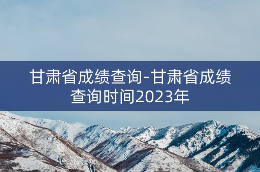 甘肃省成绩查询-甘肃省成绩查询时间2023年
