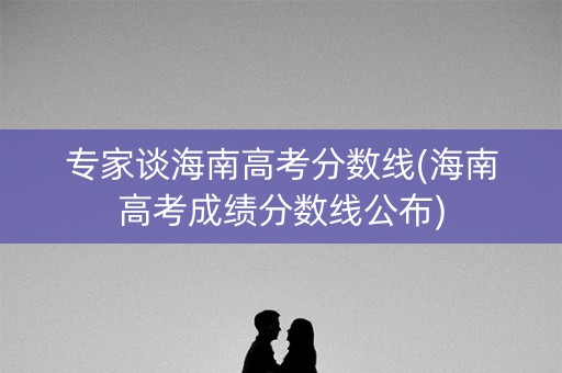 专家谈海南高考分数线(海南高考成绩分数线公布)
