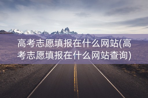高考志愿填报在什么网站(高考志愿填报在什么网站查询)
