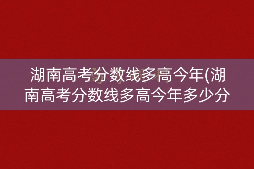 湖南高考分数线多高今年(湖南高考分数线多高今年多少分)