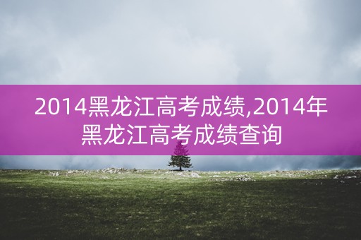 2014黑龙江高考成绩,2014年黑龙江高考成绩查询