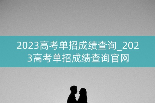 2023高考单招成绩查询_2023高考单招成绩查询官网