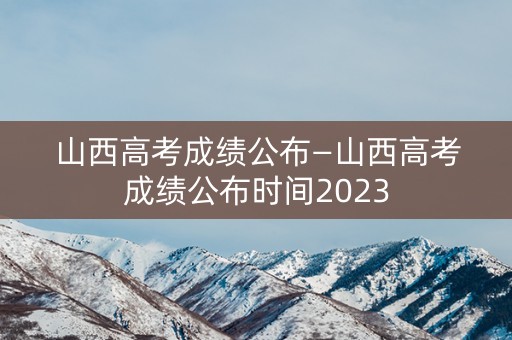 山西高考成绩公布—山西高考成绩公布时间2023