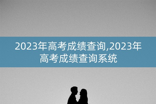 2023年高考成绩查询,2023年高考成绩查询系统