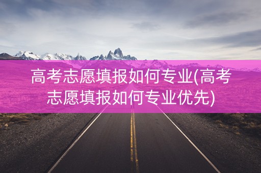 高考志愿填报如何专业(高考志愿填报如何专业优先)