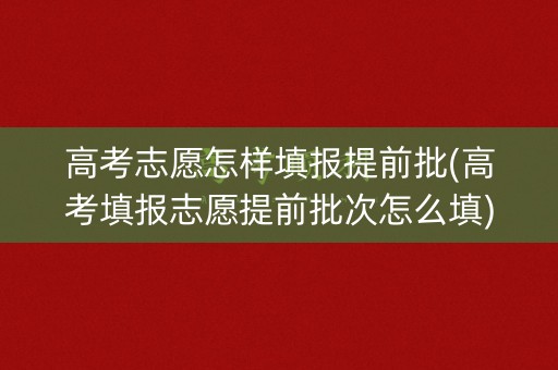 高考志愿怎样填报提前批(高考填报志愿提前批次怎么填)