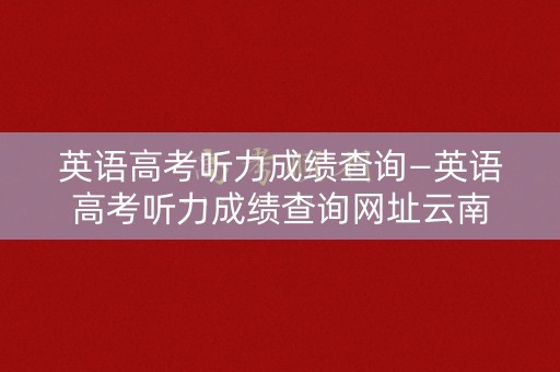 英语高考听力成绩查询—英语高考听力成绩查询网址云南