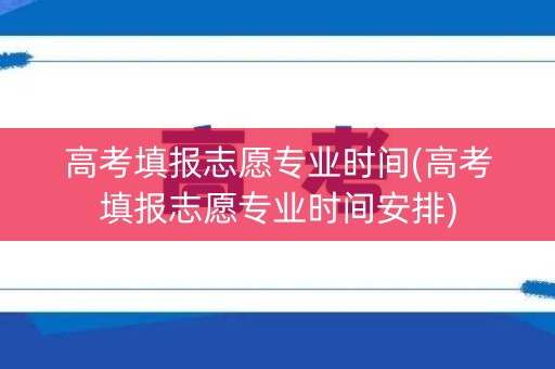 高考填报志愿专业时间(高考填报志愿专业时间安排)