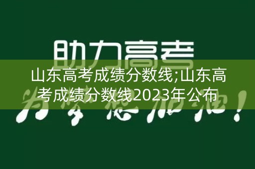 山东高考成绩分数线;山东高考成绩分数线2023年公布