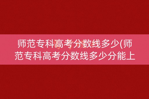 师范专科高考分数线多少(师范专科高考分数线多少分能上)