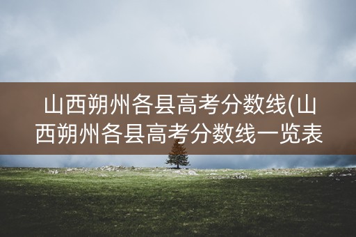 山西朔州各县高考分数线(山西朔州各县高考分数线一览表)